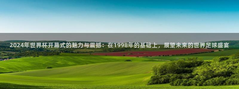 欧洲世界杯预选赛:2024年世界杯开幕式的魅力与震撼:在1998年的基础上,展望未来的世界足球盛宴